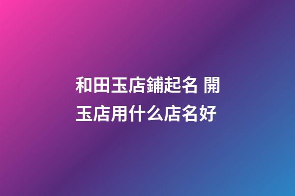 和田玉店鋪起名 開玉店用什么店名好-第1張-店鋪起名-玄機派
